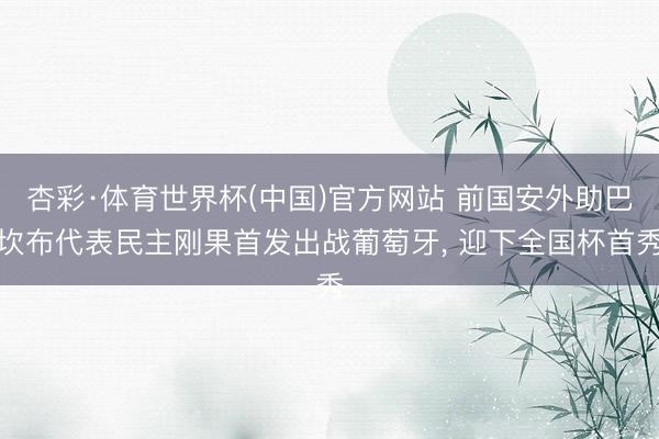 杏彩·体育世界杯(中国)官方网站 前国安外助巴坎布代表民主刚果首发出战葡萄牙， 迎下全国杯首秀