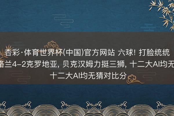 杏彩·体育世界杯(中国)官方网站 六球! 打脸统统算法! 英格兰4-2克罗地亚， 贝克汉姆力挺三狮， 十二大AI均无猜对比分