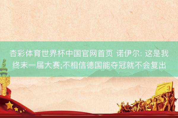 杏彩体育世界杯中国官网首页 诺伊尔: 这是我终末一届大赛;不相信德国能夺冠就不会复出