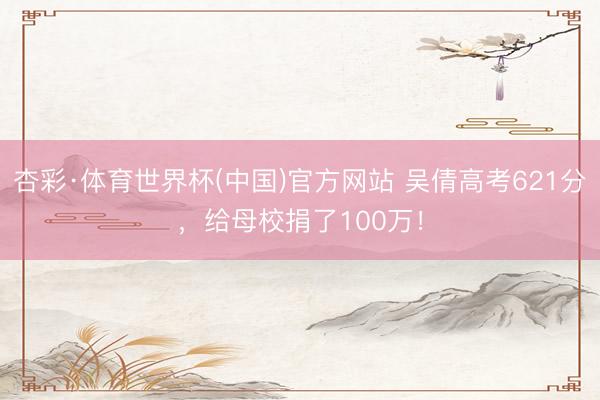 杏彩·体育世界杯(中国)官方网站 吴倩高考621分，给母校捐了100万！