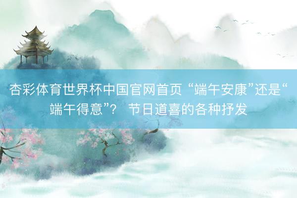 杏彩体育世界杯中国官网首页 “端午安康”还是“端午得意”? 节日道喜的各种抒发