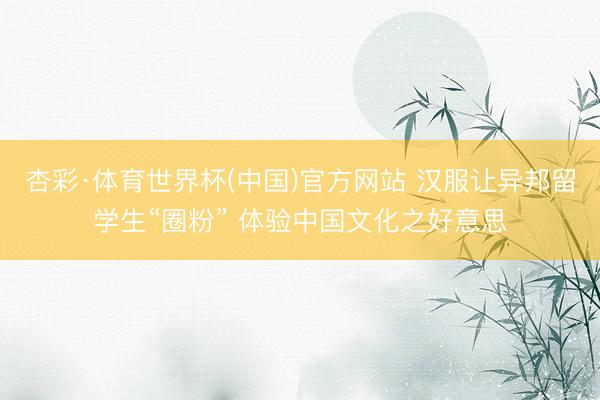 杏彩·体育世界杯(中国)官方网站 汉服让异邦留学生“圈粉” 体验中国文化之好意思