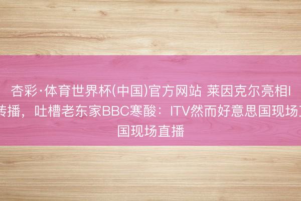 杏彩·体育世界杯(中国)官方网站 莱因克尔亮相ITV转播，吐槽老东家BBC寒酸：ITV然而好意思国现场直播